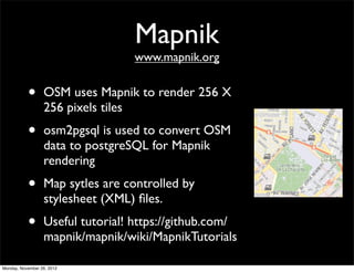 Mapnik
                                  www.mapnik.org


           •      OSM uses Mapnik to render 256 X
                  256 pixels tiles
           •      osm2pgsql is used to convert OSM
                  data to postgreSQL for Mapnik
                  rendering
           •      Map sytles are controlled by
                  stylesheet (XML) ﬁles.
           •      Useful tutorial! https://github.com/
                  mapnik/mapnik/wiki/MapnikTutorials

Monday, November 26, 2012
 