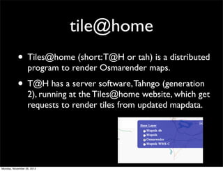 tile@home
           • Tiles@home (short: T@H or tah) is a distributed
                  program to render Osmarender maps.
           • T@H has a server software, Tahngo (generation
                  2), running at the Tiles@home website, which get
                  requests to render tiles from updated mapdata.




Monday, November 26, 2012
 