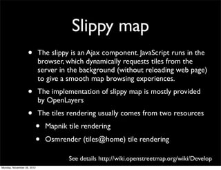 Slippy map
                   •        The slippy is an Ajax component. JavaScript runs in the
                            browser, which dynamically requests tiles from the
                            server in the background (without reloading web page)
                            to give a smooth map browsing experiences.
                   •        The implementation of slippy map is mostly provided
                            by OpenLayers
                   •        The tiles rendering usually comes from two resources
                        •     Mapnik tile rendering
                        •     Osmrender (tiles@home) tile rendering

                                      See details http://wiki.openstreetmap.org/wiki/Develop
Monday, November 26, 2012
 