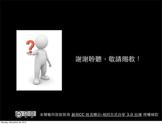 謝謝聆聽，敬請賜教！




                            本簡報內容皆採用 創用CC 姓名標示-相同方式分享 3.0 台灣 授權條款
Monday, November 26, 2012
 