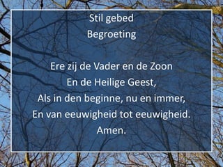 Stil gebed
           Begroeting

    Ere zij de Vader en de Zoon
        En de Heilige Geest,
 Als in den beginne, nu en immer,
En van eeuwigheid tot eeuwigheid.
                Amen.
 