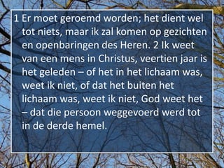 1 Er moet geroemd worden; het dient wel
  tot niets, maar ik zal komen op gezichten
  en openbaringen des Heren. 2 Ik weet
  van een mens in Christus, veertien jaar is
  het geleden – of het in het lichaam was,
  weet ik niet, of dat het buiten het
  lichaam was, weet ik niet, God weet het
  – dat die persoon weggevoerd werd tot
  in de derde hemel.
 