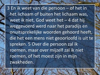 3 En ik weet van die persoon – of het in
 het lichaam of buiten het lichaam was,
 weet ik niet, God weet het – 4 dat hij
 weggevoerd werd naar het paradijs en
 onuitsprekelijke woorden gehoord heeft,
 die het een mens niet geoorloofd is uit te
 spreken. 5 Over die persoon zal ik
 roemen, maar over mijzelf zal ik niet
 roemen, of het moest zijn in mijn
 zwakheden.
 