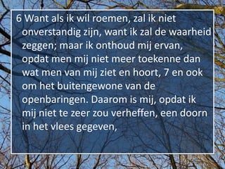 6 Want als ik wil roemen, zal ik niet
 onverstandig zijn, want ik zal de waarheid
 zeggen; maar ik onthoud mij ervan,
 opdat men mij niet meer toekenne dan
 wat men van mij ziet en hoort, 7 en ook
 om het buitengewone van de
 openbaringen. Daarom is mij, opdat ik
 mij niet te zeer zou verheffen, een doorn
 in het vlees gegeven,
 