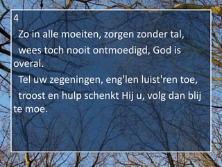 4
 Zo in alle moeiten, zorgen zonder tal,
 wees toch nooit ontmoedigd, God is
overal.
 Tel uw zegeningen, eng'len luist'ren toe,
 troost en hulp schenkt Hij u, volg dan blij
te moe.
 