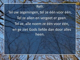 Refr.
Tel uw zegeningen, tel ze één voor één,
     Tel ze allen en vergeet er geen.
    Tel ze, alle noem ze één voor één,
   en ge ziet Gods liefde dan door alles
                   heen.
 