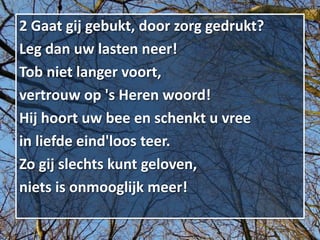 2 Gaat gij gebukt, door zorg gedrukt?
Leg dan uw lasten neer!
Tob niet langer voort,
vertrouw op 's Heren woord!
Hij hoort uw bee en schenkt u vree
in liefde eind'loos teer.
Zo gij slechts kunt geloven,
niets is onmooglijk meer!
 