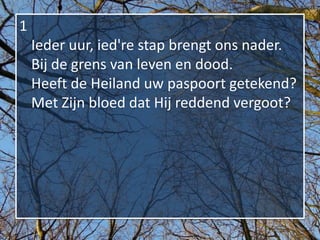 1
    Ieder uur, ied're stap brengt ons nader.
    Bij de grens van leven en dood.
    Heeft de Heiland uw paspoort getekend?
    Met Zijn bloed dat Hij reddend vergoot?
 