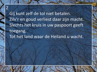 2
    Gij kunt zelf de tol niet betalen.
    Zilv'r en goud verliest daar zijn macht.
    Slechts het kruis in uw paspoort geeft
    toegang.
    Tot het land waar de Heiland u wacht.
 