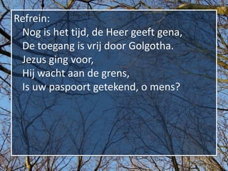Refrein:
 Nog is het tijd, de Heer geeft gena,
 De toegang is vrij door Golgotha.
 Jezus ging voor,
 Hij wacht aan de grens,
 Is uw paspoort getekend, o mens?
 