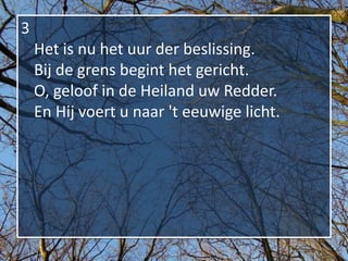 3
    Het is nu het uur der beslissing.
    Bij de grens begint het gericht.
    O, geloof in de Heiland uw Redder.
    En Hij voert u naar 't eeuwige licht.
 