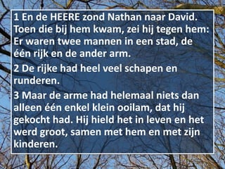 1 En de HEERE zond Nathan naar David.
Toen die bij hem kwam, zei hij tegen hem:
Er waren twee mannen in een stad, de
één rijk en de ander arm.
2 De rijke had heel veel schapen en
runderen.
3 Maar de arme had helemaal niets dan
alleen één enkel klein ooilam, dat hij
gekocht had. Hij hield het in leven en het
werd groot, samen met hem en met zijn
kinderen.
 