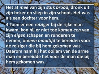 Het at mee van zijn stuk brood, dronk uit
zijn beker en sliep in zijn schoot. Het was
als een dochter voor hem.
4 Toen er een reiziger bij de rijke man
kwam, kon hij er niet toe komen een van
zijn eigen schapen en runderen te
nemen, omeen maaltijd te bereiden voor
de reiziger die bij hem gekomen was.
Daarom nam hij het ooilam van de arme
man en bereidde het voor de man die bij
hem gekomen was.
 