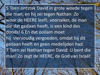 5 Toen ontstak David in grote woede tegen
die man, en hij zei tegen Nathan: Zo
waar de HEERE leeft, voorzeker, de man
die dat gedaan heeft, is een kind des
doods! 6 En dat ooilam moet
hij viervoudig vergoeden, omdat hij dit
gedaan heeft en geen medelijden had.
7 Toen zei Nathan tegen David: U bent die
man! Zo zegt de HEERE, de God van Israël:
 