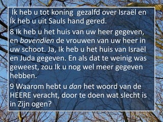 Ík heb u tot koning gezalfd over Israël en
Ík heb u uit Sauls hand gered.
8 Ik heb u het huis van uw heer gegeven,
en bovendien de vrouwen van uw heer in
uw schoot. Ja, Ik heb u het huis van Israël
en Juda gegeven. En als dat te weinig was
geweest, zou Ik u nog wel meer gegeven
hebben.
9 Waarom hebt u dan het woord van de
HEERE veracht, door te doen wat slecht is
in Zijn ogen?
 