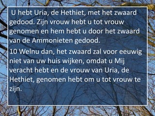 U hebt Uria, de Hethiet, met het zwaard
gedood. Zijn vrouw hebt u tot vrouw
genomen en hem hebt u door het zwaard
van de Ammonieten gedood.
10 Welnu dan, het zwaard zal voor eeuwig
niet van uw huis wijken, omdat u Mij
veracht hebt en de vrouw van Uria, de
Hethiet, genomen hebt om u tot vrouw te
zijn.
 