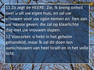 11 Zo zegt de HEERE: Zie, Ik breng onheil
over u uit uw eigen huis, en zal uw
vrouwen voor uw ogen nemen en hen aan
uw naaste geven; die zal op klaarlichte
dag met uw vrouwen slapen.
12 Voorzeker, ú hebt in het geheim
gehandeld, maar Ík zal dit doen ten
aanschouwen van heel Israël en in het volle
licht.
 