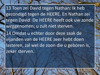 13 Toen zei David tegen Nathan: Ik heb
gezondigd tegen de HEERE. En Nathan zei
tegen David: De HEERE heeft ook uw zonde
weggenomen; u zult niet sterven.
14 Omdat u echter door deze zaak de
vijanden van de HEERE zeer hebt doen
lasteren, zal wel de zoon die u geboren is,
zeker sterven.
 