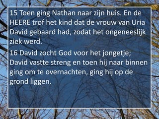 15 Toen ging Nathan naar zijn huis. En de
HEERE trof het kind dat de vrouw van Uria
David gebaard had, zodat het ongeneeslijk
ziek werd.
16 David zocht God voor het jongetje;
David vastte streng en toen hij naar binnen
ging om te overnachten, ging hij op de
grond liggen.
 