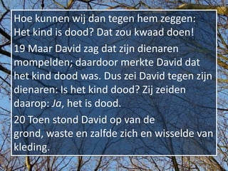 Hoe kunnen wij dan tegen hem zeggen:
Het kind is dood? Dat zou kwaad doen!
19 Maar David zag dat zijn dienaren
mompelden; daardoor merkte David dat
het kind dood was. Dus zei David tegen zijn
dienaren: Is het kind dood? Zij zeiden
daarop: Ja, het is dood.
20 Toen stond David op van de
grond, waste en zalfde zich en wisselde van
kleding.
 