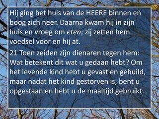 Hij ging het huis van de HEERE binnen en
boog zich neer. Daarna kwam hij in zijn
huis en vroeg om eten; zij zetten hem
voedsel voor en hij at.
21 Toen zeiden zijn dienaren tegen hem:
Wat betekent dit wat u gedaan hebt? Om
het levende kind hebt u gevast en gehuild,
maar nadat het kind gestorven is, bent u
opgestaan en hebt u de maaltijd gebruikt.
 