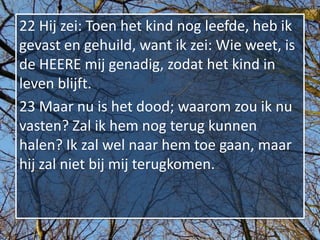 22 Hij zei: Toen het kind nog leefde, heb ik
gevast en gehuild, want ik zei: Wie weet, is
de HEERE mij genadig, zodat het kind in
leven blijft.
23 Maar nu is het dood; waarom zou ik nu
vasten? Zal ik hem nog terug kunnen
halen? Ik zal wel naar hem toe gaan, maar
hij zal niet bij mij terugkomen.
 
