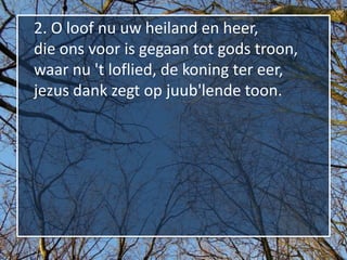 2. O loof nu uw heiland en heer,
die ons voor is gegaan tot gods troon,
waar nu 't loflied, de koning ter eer,
jezus dank zegt op juub'lende toon.
 