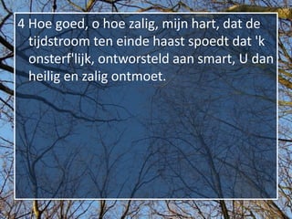 4 Hoe goed, o hoe zalig, mijn hart, dat de
  tijdstroom ten einde haast spoedt dat 'k
  onsterf'lijk, ontworsteld aan smart, U dan
  heilig en zalig ontmoet.
 