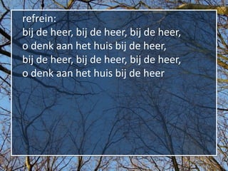 refrein:
bij de heer, bij de heer, bij de heer,
o denk aan het huis bij de heer,
bij de heer, bij de heer, bij de heer,
o denk aan het huis bij de heer
 
