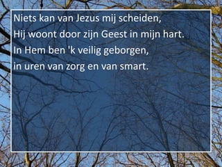 Niets kan van Jezus mij scheiden,
Hij woont door zijn Geest in mijn hart.
In Hem ben 'k veilig geborgen,
in uren van zorg en van smart.
 