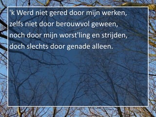 'k Werd niet gered door mijn werken,
zelfs niet door berouwvol geween,
noch door mijn worst'ling en strijden,
doch slechts door genade alleen.
 