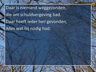 Daar is niemand weggezonden,
die om schuldvergeving bad.
Daar heeft ieder heil gevonden,
Alles wat hij nodig had.
 