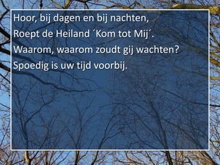 Hoor, bij dagen en bij nachten,
Roept de Heiland ´Kom tot Mij´.
Waarom, waarom zoudt gij wachten?
Spoedig is uw tijd voorbij.
 