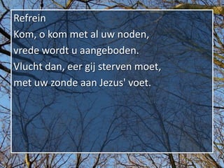 Refrein
Kom, o kom met al uw noden,
vrede wordt u aangeboden.
Vlucht dan, eer gij sterven moet,
met uw zonde aan Jezus' voet.
 