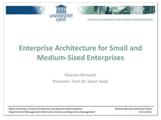 FACULTY OF ECONOMICS AND BUSINESS ADMINISTRATION




        Enterprise Architecture for Small and
             Medium-Sized Enterprises

                                        Maxime Bernaert
                                   Promoter: Prof. Dr. Geert Poels




Ghent University, Faculty of Economics and Business Administration                 Maxime Bernaert and Geert Poels
Department of Management Information Science and Operations Management                                27/11/2012
 
