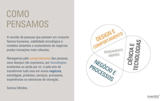 COMO
PENSAMOS
A reunião de pessoas que pensam em conjunto
fatores humanos, viabilidade tecnológica e
modelos atraentes e sustentáveis de negócios
produz inovações mais robustas.
Navegamos pelo comportamento das pessoas,
seus desejos não expressos, por tecnologias
existentes ou ainda por vir, e pela arte de
transformar tudo isso em novos negócios,
estratégias, produtos, serviços, processos,
experiências ou estruturas de inovação.
Somos híbridos.
 