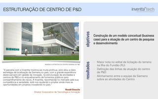 Construção de um modelo conceitual (business
case) para a atuação de um centro de pesquisa
e desenvolvimento
objetivos
Maior nota no edital de licitação do terreno
na Ilha do Fundão (RJ)
Deﬁnição das linhas de atuação do centro
de P&D
Alinhamento entre a equipe da Siemens
sobre as atividades do Centro
resultados
ESTRUTURAÇÃO DE CENTRO DE P&D
“A parceria com a Inventta mostrou-se muita profícua, pois aliou a clara
estratégia de localização da Siemens no país, com a grande experiência
deste parceiro em gestão de inovação, na estruturação de atividades e
centros de P&D e no enquadramento de fomentos públicos para
compartilhamento de riscos. A Inventta, reconhecida no mercado pela sua
competência e seriedade, está nos ajudando a ampliar ainda mais as
oportunidades em projetos inovadores no país.”
Ronald Dauscha
Diretor Corporativo de Tecnologia e Inovação
IMAGEM ILUSTRATIVA DO CENTRO SIEMENS DE P&D
 