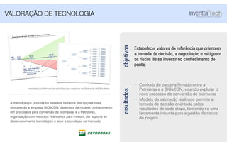 objetivos
Estabelecer valores de referência que orientem
a tomada de decisão, a negociação e mitiguem
os riscos de se investir no conhecimento de
ponta.
VALORAÇÃO DE TECNOLOGIA
Contrato de parceria ﬁrmado entre a
Petrobras e a BIOeCON, visando explorar o
novo processo de conversão de biomassa
Modelo de valoração realizado permite a
tomada de decisão orientada pelos
resultados de cada etapa, tornando-se uma
ferramenta robusta para a gestão de riscos
do projeto
resultados
VPL 13,5 19,23
50,37
Valor Justo (Esperado)
da tecnologia diante da
informação disponível em
junho de 2009
2018
Ano
Expectativa de valor ao longo do desenvolvimento
2015
2011
2009
Ef. Alta (100%) Var Capex 0%
Var Capex +50%
50%
50%
Ef. Média (80%)
Var Capex 0%
Var Capex +50%
50%
50%
Ef. Baixa (60%)
Var Capex 0%
Var Capex +50%
50%
50%
Ef. Alta (100%) Var Capex 0%
Var Capex +50%
50%
50%
Ef. Média (85%)
Var Capex 0%
Var Capex +50%
50%
50%
Ef. Baixa (70%)
Var Capex 0%
Var Capex +50%
50%
50%
Hemicelulose
+
Celulose
Celulose 55%
35%
10%
DMI
+
Isossorbida
40%
60%
Hoje
65%
35%
Ef. Alta (100%) Var Capex 0%
Var Capex +50%
50%
50%
Ef. Média 80%)
Var Capex 0%
Var Capex +50%
50%
50%
Ef. Baixa (60%)
Var Capex 0%
Var Capex +50%
50%
50%
Ef. Alta (100%) Var Capex 0%
Var Capex +50%
50%
50%
Ef. Média (85%)
Var Capex 0%
Var Capex +50%
50%
50%
Ef. Baixa (70%)
Var Capex 0%
Var Capex +50%
50%
50%
Hemicelulose
+
Celulose
Celulose
Isossorbida
40%
60%
40%
35%
25%
55%
35%
10%
40%
35%
25%
A metodologia utilizada foi baseada na teoria das opções reais,
envolvendo a empresa BIOeCON, detentora de notável conhecimento
em processos para conversão de biomassa, e a Petrobras,
organização com recursos ﬁnanceiros para investir, dar suporte ao
desenvolvimento tecnológico e levar a tecnologia ao mercado.
IMAGENS ILUSTRATIVAS DA METODOLOGIA BASEADA NA TEORIA DE OPÇÕES REAIS
 