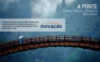 A PONTE
CONECTANDO CIÊNCIA &
MERCADO
O Instituto Inovação surgiu em 2002 inspirado pelo
desaﬁo de aproximar o potencial de geração de
conhecimento da academia das demandas reais e
latentes do mercado
 