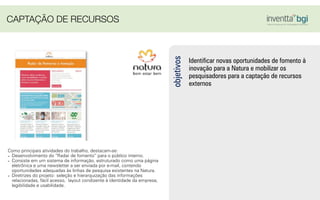 Identiﬁcar novas oportunidades de fomento à
inovação para a Natura e mobilizar os
pesquisadores para a captação de recursos
externos
objetivos
Como principais atividades do trabalho, destacam-se:
- Desenvolvimento do “Radar de fomento” para o público interno.
- Consiste em um sistema de informação, estruturado como uma página
eletrônica e uma newsletter a ser enviada por e-mail, contendo
oportunidades adequadas às linhas de pesquisa existentes na Natura.
- Diretrizes do projeto: seleção e hierarquização das informações
relacionadas, fácil acesso, layout condizente à identidade da empresa,
legibilidade e usabilidade.
CAPTAÇÃO DE RECURSOS
 