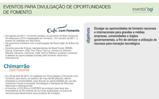 Divulgar as oportunidades de fomento nacionais
e internacionais para grandes e médias
empresas, universidades e órgãos
governamentais, a ﬁm de otimizar a utilização de
recursos para inovação tecnológica
objetivos
- Em agosto de 2011, a Inventta recebeu no escritório de Belo Horizonte,
20 empresas e ICTs interessadas em fomento. Em outubro de 2011, o
evento foi realizado em São Paulo.
- Os encontros contaram com a participação de Paulo Egler do B.Bice do
MCTI
- Durante cerca de 4 horas, representantes da Brasil Foods, BDMG,
Cemig, Chemtech, CSN, Fiat, Fibria, Fiocruz, Johnson & Johnson,
Marisol, Samarco, Usiminas, Vallé, Verti e Stefanini puderam conhecer
e debater as oportunidades trazidas pelo fomento nacional e
internacional.
- Em 25 de abril de 2012, foi realizado em Porto Alegre o Chimarrão com
Fomento, que reuniu um público de mais de 90 pessoas, dentre
empresas e universidades, para discutir as oportunidades do uso dos
Incentivos Fiscais à Inovação Tecnológica e Captação de Recursos
Nacionais e Internacionais.
- A Inventta, a PUC-RS e a FAPERGS se juntaram para levar aos
empresários do Rio Grande do Sul mais qualiﬁcação na busca de
recursos para desenvolver seus projetos de inovação.
EVENTOS PARA DIVULGAÇÃO DE OPORTUNIDADES
DE FOMENTO
 