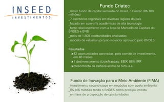 Fundo Criatec
_maior fundo de capital semente do Brasil, o Criatec (R$ 100
milhões)
_7 escritórios regionais em diversas regiões do país
_focado em spin-offs acadêmicas de alta tecnologia
_forte relacionamento com a área de Mercado de Capitais do
BNDES e BNB
_mais de 1.800 oportunidades analisadas
_modelo de valuation próprio inovador aprovado pelo BNDES
Resultados
‣42 oportunidades aprovadas pelo comitê de investimento,
em 48 meses
‣1 desinvestimento (Usix/Nasdaq: EBIX) 88% IRR
‣crescimento da carteira acima de 50% a.a.
Fundo de Inovação para o Meio Ambiente (FIMA)
_investimento second-stage em negócios com apelo ambiental
_R$ 165 milhões tendo o BNDES como principal cotista
_em fase de prospecção de oportunidades
 