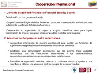 Cooperación Internacional
1. Junta de Estabilidad Financiera (Financial Stability Board)
Participación en dos grupos de trabajo:

•Grupo Consultivo Regional de las Américas: promover la cooperación institucional para
fortalecer la resistencia del sistema financiero.

•Cooperación en supervisión de origen y acogida: identificar retos para lograr
coordinación de origen y acogida y proponer posibles medidas para lograrlos.

2. Acuerdos de Cooperación entre supervisores

• Intercambiar información de manera confidencial para facilitar las funciones de
supervisión y responsabilidades de quienes firman estos acuerdos.

• Establecer una comunicación permanente que les permita tratar aspectos
relacionados con las instituciones supervisadas y los
transfronterizos establecidos en sus respectivas jurisdicciones.

establecimientos

• Respaldar la supervisión efectiva, reforzar la confianza mutua y ayudar a sus
miembros a obtener una visión del perfil de riesgos de los supervisados.
Superfinanciera, Primera en Transparencia

25

 