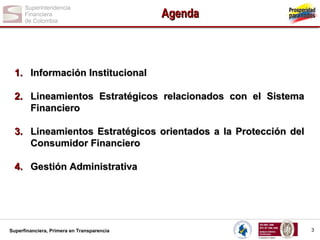 Agenda

1. Información Institucional
2. Lineamientos Estratégicos relacionados con el Sistema
Financiero
3. Lineamientos Estratégicos orientados a la Protección del
Consumidor Financiero
4. Gestión Administrativa

Superfinanciera, Primera en Transparencia

3

 