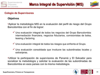 Marco Integral de Supervisión (MIS)
Colegio de Supervisores
Objetivos

•Aplicar la metodología MIS en la evaluación del perfil de riesgo del Grupo
Bancolombia con el fin de lograr:

 Una evaluación integral de todos los negocios del Grupo Bancolombia:
intermediación financiera, negocios fiduciarios, comisionistas de bolsa,
leasing y factoring.

 Una evaluación integral de todos los riesgos que enfrenta el Grupo.
 Una evaluación consolidada que involucre las subordinadas locales y
extranjeras.

•Utilizar la participación de supervisores de Panamá y El Salvador para
socializar la metodología y solicitar la evaluación de las subordinadas de
Bancolombia en esos países con la misma metodología.
Superfinanciera, Primera en Transparencia

30

 