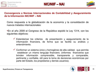 NIC/NIIF – NAI
Convergencia a Normas Internacionales de Contabilidad y Aseguramiento
de la Información NIC/NIIF – NAI
Como respuesta a la globalización de la economía y la consolidación de
nuevos tratados internacionales:

•En el año 2009 el Congreso de la República expidió la Ley 1314, con los
siguientes objetivos:

 Estandarizar los criterios

de presentación y aseguramiento de la
información financiera, de forma que se facilite su análisis y
entendimiento.

 Conformar un sistema único y homogéneo de alta calidad, que permita
establecer un mismo lenguaje financiero. (informes financieros que
brinden información comprensible, transparente y comparable,
pertinente y confiable, útil para la toma de decisiones económicas por
parte del Estado, los propietarios y demás usuarios).

Superfinanciera, Primera en Transparencia

36

 