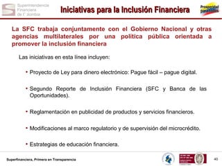 Iniciativas para la Inclusión Financiera
La SFC trabaja conjuntamente con el Gobierno Nacional y otras
agencias multilaterales por una política pública orientada a
promover la inclusión financiera
Las iniciativas en esta línea incluyen:

• Proyecto de Ley para dinero electrónico: Pague fácil – pague digital.
• Segundo Reporte de Inclusión Financiera (SFC y Banca de las
Oportunidades).

• Reglamentación en publicidad de productos y servicios financieros.
• Modificaciones al marco regulatorio y de supervisión del microcrédito.
• Estrategias de educación financiera.
Superfinanciera, Primera en Transparencia

40

 