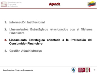 Agenda

1. Información Institucional
2. Lineamientos Estratégicos relacionados con el Sistema
Financiero
3. Lineamiento Estratégico orientado a la Protección del
Consumidor Financiero
4. Gestión Administrativa

Superfinanciera, Primera en Transparencia

49

 
