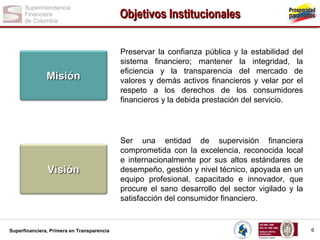 Objetivos Institucionales

Misión

Preservar la confianza pública y la estabilidad del
sistema financiero; mantener la integridad, la
eficiencia y la transparencia del mercado de
valores y demás activos financieros y velar por el
respeto a los derechos de los consumidores
financieros y la debida prestación del servicio.

Visión

Ser una entidad de supervisión financiera
comprometida con la excelencia, reconocida local
e internacionalmente por sus altos estándares de
desempeño, gestión y nivel técnico, apoyada en un
equipo profesional, capacitado e innovador, que
procure el sano desarrollo del sector vigilado y la
satisfacción del consumidor financiero.

Superfinanciera, Primera en Transparencia

6

 