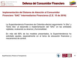 Defensa del Consumidor Financiero
Implementación del Sistema de Atención al Consumidor
Financiero “SAC” Intermediarios Financieros (C.E. 15 de 2010)

La Superintendencia Financiera de Colombia efectuó seguimiento “In Situ” y
“Extra Situ” al desarrollo e implementación del “SAC” en las entidades
vigiladas, evaluando su alcance y funcionalidad.
En más del 80% de los modelos presentados, la Superintendencia ha
solicitado ajustes, especialmente en el tema de educación financiera y
mecanismos de control.

Superfinanciera, Primera en Transparencia

62

 